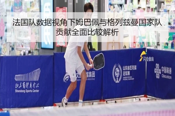 法国队数据视角下姆巴佩与格列兹曼国家队贡献全面比较解析