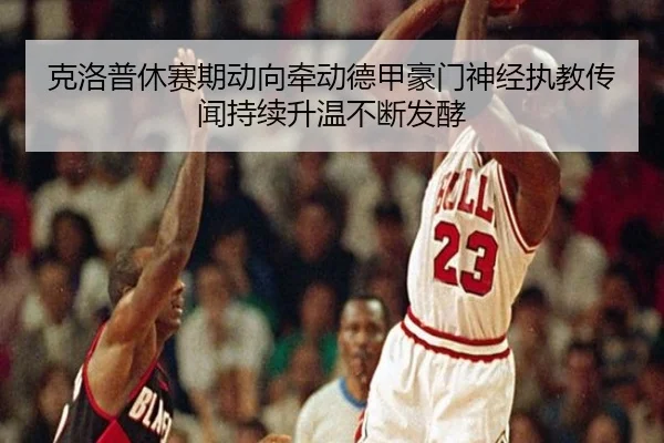 克洛普休赛期动向牵动德甲豪门神经执教传闻持续升温不断发酵