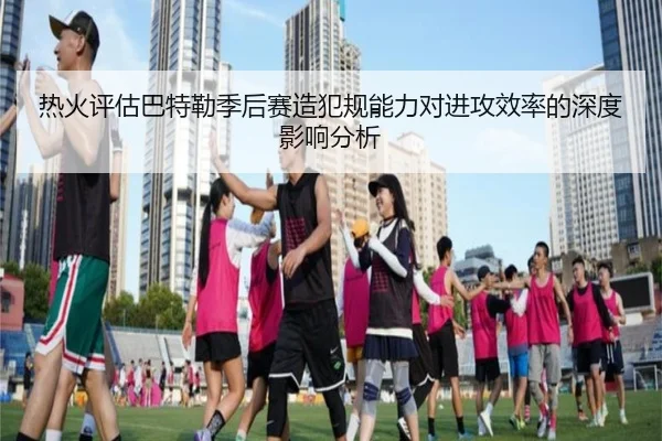 热火评估巴特勒季后赛造犯规能力对进攻效率的深度影响分析