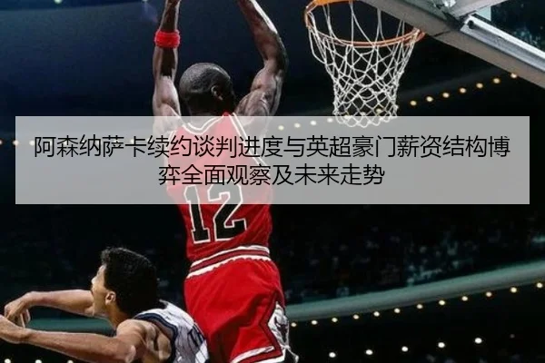 阿森纳萨卡续约谈判进度与英超豪门薪资结构博弈全面观察及未来走势