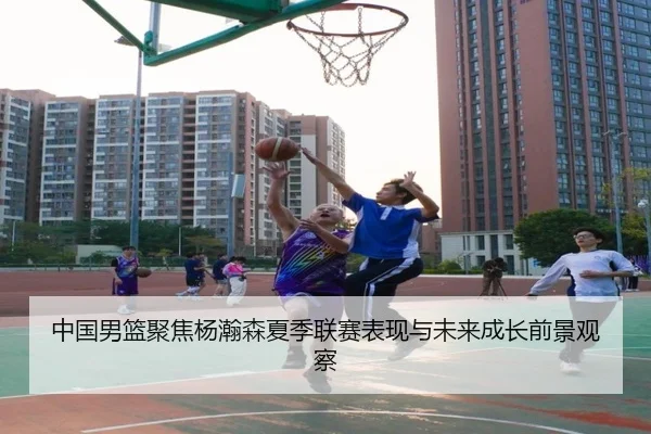 中国男篮聚焦杨瀚森夏季联赛表现与未来成长前景观察
