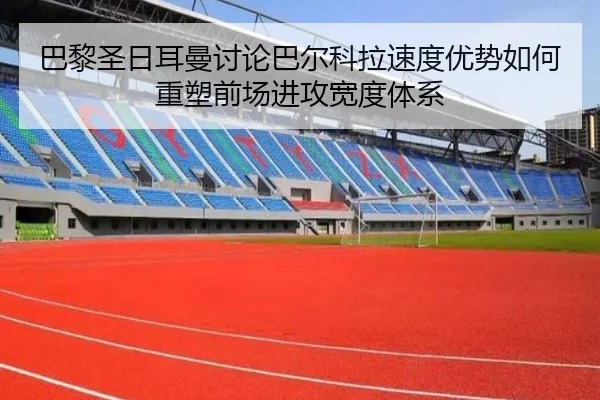 巴黎圣日耳曼讨论巴尔科拉速度优势如何重塑前场进攻宽度体系